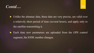 Contd…
 Unlike the almanac data, these data are very precise, are valid over
a relatively short period of time (several hours), and apply only to
the satellite transmitting it.
 Each time new parameters are uploaded from the GPS control
segment, the IODE number changes.
36
 