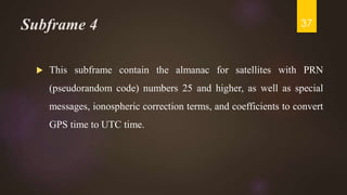Subframe 4
 This subframe contain the almanac for satellites with PRN
(pseudorandom code) numbers 25 and higher, as well as special
messages, ionospheric correction terms, and coefficients to convert
GPS time to UTC time.
37
 