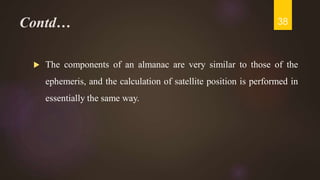 Contd…
 The components of an almanac are very similar to those of the
ephemeris, and the calculation of satellite position is performed in
essentially the same way.
38
 