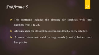 Subframe 5
 This subframe includes the almanac for satellites with PRN
numbers from 1 to 24.
 Almanac data for all satellites are transmitted by every satellite.
 Almanac data remain valid for long periods (months) but are much
less precise.
39
 