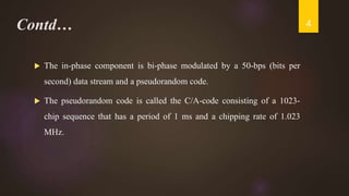 Contd…
 The in-phase component is bi-phase modulated by a 50-bps (bits per
second) data stream and a pseudorandom code.
 The pseudorandom code is called the C/A-code consisting of a 1023-
chip sequence that has a period of 1 ms and a chipping rate of 1.023
MHz.
4
 