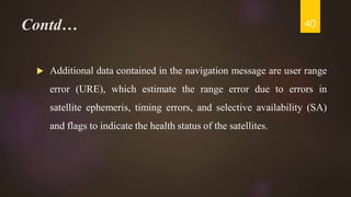 Contd…
 Additional data contained in the navigation message are user range
error (URE), which estimate the range error due to errors in
satellite ephemeris, timing errors, and selective availability (SA)
and flags to indicate the health status of the satellites.
40
 