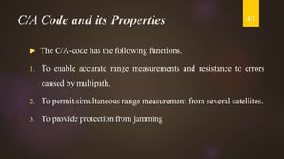 C/A Code and its Properties
 The C/A-code has the following functions.
1. To enable accurate range measurements and resistance to errors
caused by multipath.
2. To permit simultaneous range measurement from several satellites.
3. To provide protection from jamming
41
 