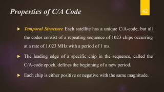 Properties of C/A Code
 Temporal Structure Each satellite has a unique C/A-code, but all
the codes consist of a repeating sequence of 1023 chips occurring
at a rate of 1.023 MHz with a period of 1 ms.
 The leading edge of a specific chip in the sequence, called the
C/A-code epoch, defines the beginning of a new period.
 Each chip is either positive or negative with the same magnitude.
42
 