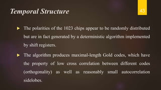 Temporal Structure
 The polarities of the 1023 chips appear to be randomly distributed
but are in fact generated by a deterministic algorithm implemented
by shift registers.
 The algorithm produces maximal-length Gold codes, which have
the property of low cross correlation between different codes
(orthogonality) as well as reasonably small autocorrelation
sidelobes.
43
 