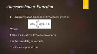 Autocorrelation Function
 Autocorrelation function of C/A code is given as
Where,
C(t) is the idealized C/A code waveform
τ is the time delay in seconds
T is the code period 1ms
44
 