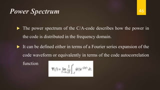 Power Spectrum
 The power spectrum of the C/A-code describes how the power in
the code is distributed in the frequency domain.
 It can be defined either in terms of a Fourier series expansion of the
code waveform or equivalently in terms of the code autocorrelation
function
46
 
