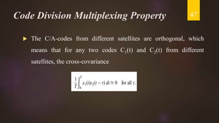 Code Division Multiplexing Property
 The C/A-codes from different satellites are orthogonal, which
means that for any two codes C1(t) and C2(t) from different
satellites, the cross-covariance
47
 