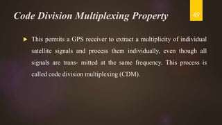 Code Division Multiplexing Property
 This permits a GPS receiver to extract a multiplicity of individual
satellite signals and process them individually, even though all
signals are trans- mitted at the same frequency. This process is
called code division multiplexing (CDM).
49
 