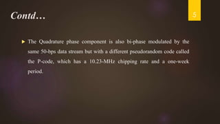 Contd…
 The Quadrature phase component is also bi-phase modulated by the
same 50-bps data stream but with a different pseudorandom code called
the P-code, which has a 10.23-MHz chipping rate and a one-week
period.
5
 