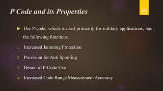 P Code and its Properties
 The P-code, which is used primarily for military applications, has
the following functions.
1. Increased Jamming Protection
2. Provision for Anti Spoofing
3. Denial of P-Code Use
4. Increased Code Range Measurement Accuracy
50
 