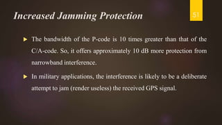 Increased Jamming Protection
 The bandwidth of the P-code is 10 times greater than that of the
C/A-code. So, it offers approximately 10 dB more protection from
narrowband interference.
 In military applications, the interference is likely to be a deliberate
attempt to jam (render useless) the received GPS signal.
51
 