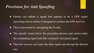 Provision for Anti Spoofing
 Enemy can radiate a signal that appears to be a GPS signal
(spoofing), but in reality is designed to confuse the GPS receiver.
 This is prevented by encrypting the P-code.
 The spoofer cannot know the encryption process and cannot make
the contending signal look like a properly encrypted signal.
 Thus the receiver can reject the false signal and decrypt the desired
one.
52
 