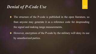 Denial of P-Code Use
 The structure of the P-code is published in the open literature, so
than anyone may generate it as a reference code for despreading
the signal and making range measurements.
 However, encryption of the P-code by the military will deny its use
by unauthorized parties.
53
 