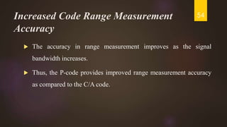 Increased Code Range Measurement
Accuracy
 The accuracy in range measurement improves as the signal
bandwidth increases.
 Thus, the P-code provides improved range measurement accuracy
as compared to the C/A code.
54
 