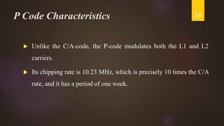 P Code Characteristics
 Unlike the C/A-code, the P-code modulates both the L1 and L2
carriers.
 Its chipping rate is 10.23 MHz, which is precisely 10 times the C/A
rate, and it has a period of one week.
56
 