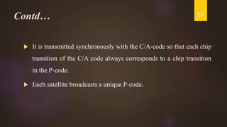 Contd…
 It is transmitted synchronously with the C/A-code so that each chip
transition of the C/A code always corresponds to a chip transition
in the P-code.
 Each satellite broadcasts a unique P-code.
57
 