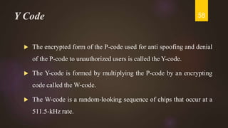 Y Code
 The encrypted form of the P-code used for anti spoofing and denial
of the P-code to unauthorized users is called the Y-code.
 The Y-code is formed by multiplying the P-code by an encrypting
code called the W-code.
 The W-code is a random-looking sequence of chips that occur at a
511.5-kHz rate.
58
 