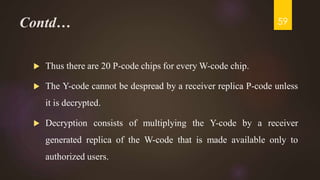 Contd…
 Thus there are 20 P-code chips for every W-code chip.
 The Y-code cannot be despread by a receiver replica P-code unless
it is decrypted.
 Decryption consists of multiplying the Y-code by a receiver
generated replica of the W-code that is made available only to
authorized users.
59
 