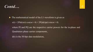 Contd…
 The mathematical model of the L1 waveform is given as
s(t) = 2PId(t)c(t) cos(ωt + θ) + 2PQd(t)p(t) sin(ωt + θ)
where PI and PQ are the respective carrier powers for the in-phase and
Quadrature phase carrier components,
d(t) is the 50-bps data modulation,
6
 