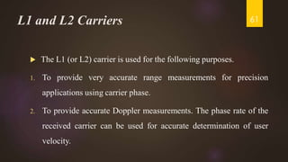 L1 and L2 Carriers
 The L1 (or L2) carrier is used for the following purposes.
1. To provide very accurate range measurements for precision
applications using carrier phase.
2. To provide accurate Doppler measurements. The phase rate of the
received carrier can be used for accurate determination of user
velocity.
61
 