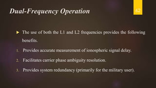 Dual-Frequency Operation
 The use of both the L1 and L2 frequencies provides the following
benefits.
1. Provides accurate measurement of ionospheric signal delay.
2. Facilitates carrier phase ambiguity resolution.
3. Provides system redundancy (primarily for the military user).
62
 