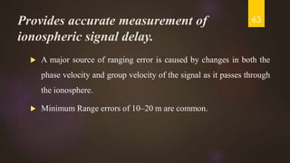 Provides accurate measurement of
ionospheric signal delay.
 A major source of ranging error is caused by changes in both the
phase velocity and group velocity of the signal as it passes through
the ionosphere.
 Minimum Range errors of 10–20 m are common.
63
 