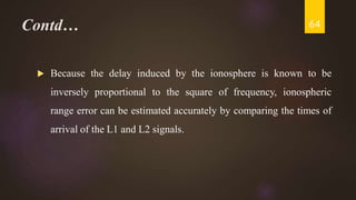 Contd…
 Because the delay induced by the ionosphere is known to be
inversely proportional to the square of frequency, ionospheric
range error can be estimated accurately by comparing the times of
arrival of the L1 and L2 signals.
64
 