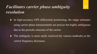 Facilitates carrier phase ambiguity
resolution
 In high-accuracy GPS differential positioning, the range estimates
using carrier phase measurements are precise but highly ambiguous
due to the periodic structure of the carrier.
 The ambiguity is more easily resolved (by various methods) as the
carrier frequency decreases.
65
 