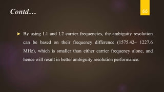 Contd…
 By using L1 and L2 carrier frequencies, the ambiguity resolution
can be based on their frequency difference (1575.42– 1227.6
MHz), which is smaller than either carrier frequency alone, and
hence will result in better ambiguity resolution performance.
66
 