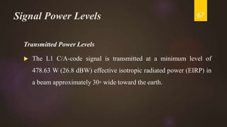 Signal Power Levels
Transmitted Power Levels
 The L1 C/A-code signal is transmitted at a minimum level of
478.63 W (26.8 dBW) effective isotropic radiated power (EIRP) in
a beam approximately 30◦ wide toward the earth.
67
 