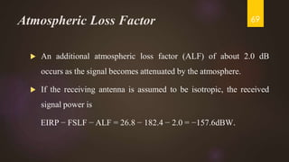 Atmospheric Loss Factor
 An additional atmospheric loss factor (ALF) of about 2.0 dB
occurs as the signal becomes attenuated by the atmosphere.
 If the receiving antenna is assumed to be isotropic, the received
signal power is
EIRP − FSLF − ALF = 26.8 − 182.4 − 2.0 = −157.6dBW.
69
 