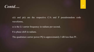 Contd…
c(t) and p(t) are the respective C/A and P pseudorandom code
waveforms,
ω is the L1 carrier frequency in radians per second,
θ is phase shift in radians.
The quadrature carrier power PQ is approximately 3 dB less than PI .
7
 