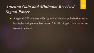 Antenna Gain and Minimum Received
Signal Power
 A typical GPS antenna with right-hand circular polarization and a
hemispherical pattern has about 3.0 dB of gain relative to an
isotropic antenna.
70
 
