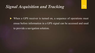 Signal Acquisition and Tracking
 When a GPS receiver is turned on, a sequence of operations must
ensue before information in a GPS signal can be accessed and used
to provide a navigation solution.
73
 