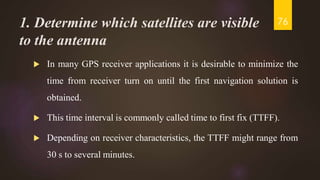 1. Determine which satellites are visible
to the antenna
 In many GPS receiver applications it is desirable to minimize the
time from receiver turn on until the first navigation solution is
obtained.
 This time interval is commonly called time to first fix (TTFF).
 Depending on receiver characteristics, the TTFF might range from
30 s to several minutes.
76
 
