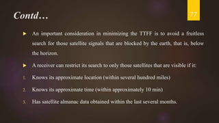 Contd…
 An important consideration in minimizing the TTFF is to avoid a fruitless
search for those satellite signals that are blocked by the earth, that is, below
the horizon.
 A receiver can restrict its search to only those satellites that are visible if it:
1. Knows its approximate location (within several hundred miles)
2. Knows its approximate time (within approximately 10 min)
3. Has satellite almanac data obtained within the last several months.
77
 