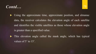 Contd…
 Using the approximate time, approximate position, and almanac
data, the receiver calculates the elevation angle of each satellite
and identifies the visible satellites as those whose elevation angle
is greater than a specified value.
 This elevation angle called the mask angle, which has typical
values of 5˚ to 15˚.
78
 