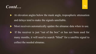 Contd…
 At elevation angles below the mask angle, tropospheric attenuation
and delays tend to make the signals unreliable.
 Most receivers automatically update the almanac data when in use.
 If the receiver is just “out of the box” or has not been used for
many months, it will need to search “blind” for a satellite signal to
collect the needed almanac.
79
 
