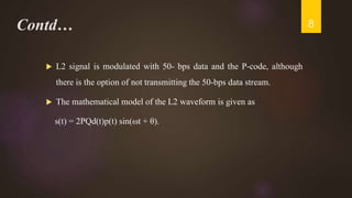 Contd…
 L2 signal is modulated with 50- bps data and the P-code, although
there is the option of not transmitting the 50-bps data stream.
 The mathematical model of the L2 waveform is given as
s(t) = 2PQd(t)p(t) sin(ωt + θ).
8
 