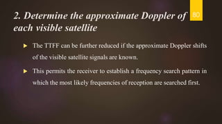 2. Determine the approximate Doppler of
each visible satellite
 The TTFF can be further reduced if the approximate Doppler shifts
of the visible satellite signals are known.
 This permits the receiver to establish a frequency search pattern in
which the most likely frequencies of reception are searched first.
80
 
