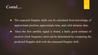 Contd…
 The expected Doppler shifts can be calculated from knowledge of
approximate position, approximate time, and valid almanac data.
 Once the first satellite signal is found, a fairly good estimate of
receiver clock frequency error can be determined by comparing the
predicted Doppler shift with the measured Doppler shift.
81
 