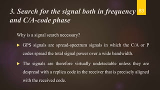 3. Search for the signal both in frequency
and C/A-code phase
Why is a signal search necessary?
 GPS signals are spread-spectrum signals in which the C/A or P
codes spread the total signal power over a wide bandwidth.
 The signals are therefore virtually undetectable unless they are
despread with a replica code in the receiver that is precisely aligned
with the received code.
83
 