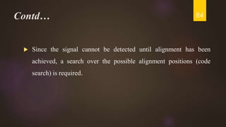 Contd…
 Since the signal cannot be detected until alignment has been
achieved, a search over the possible alignment positions (code
search) is required.
84
 