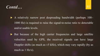Contd…
 A relatively narrow post despreading bandwidth (perhaps 100–
1000 Hz) is required to raise the signal-to-noise ratio to detectable
and/or usable levels.
 But because of the high carrier frequencies and large satellite
velocities used by GPS, the received signals can have large
Doppler shifts (as much as ±5 kHz), which may vary rapidly (by as
much as 1 Hz/s).
85
 