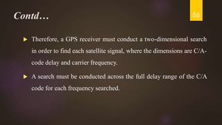 Contd…
 Therefore, a GPS receiver must conduct a two-dimensional search
in order to find each satellite signal, where the dimensions are C/A-
code delay and carrier frequency.
 A search must be conducted across the full delay range of the C/A
code for each frequency searched.
86
 