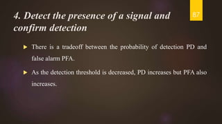 4. Detect the presence of a signal and
confirm detection
 There is a tradeoff between the probability of detection PD and
false alarm PFA.
 As the detection threshold is decreased, PD increases but PFA also
increases.
87
 