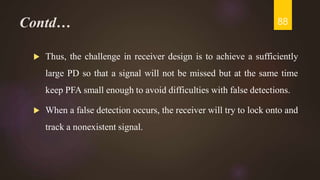 Contd…
 Thus, the challenge in receiver design is to achieve a sufficiently
large PD so that a signal will not be missed but at the same time
keep PFA small enough to avoid difficulties with false detections.
 When a false detection occurs, the receiver will try to lock onto and
track a nonexistent signal.
88
 