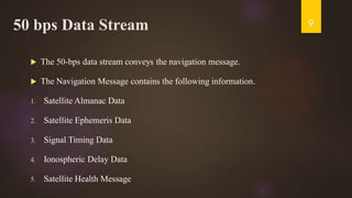 50 bps Data Stream
 The 50-bps data stream conveys the navigation message.
 The Navigation Message contains the following information.
1. Satellite Almanac Data
2. Satellite Ephemeris Data
3. Signal Timing Data
4. Ionospheric Delay Data
5. Satellite Health Message
9
 