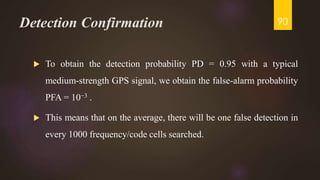 Detection Confirmation
 To obtain the detection probability PD = 0.95 with a typical
medium-strength GPS signal, we obtain the false-alarm probability
PFA = 10−3 .
 This means that on the average, there will be one false detection in
every 1000 frequency/code cells searched.
90
 